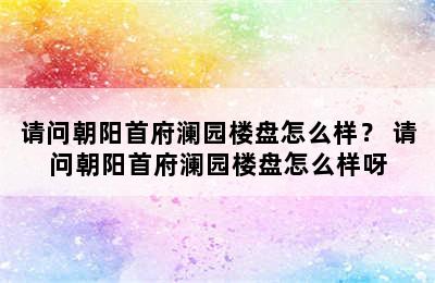 请问朝阳首府澜园楼盘怎么样？ 请问朝阳首府澜园楼盘怎么样呀